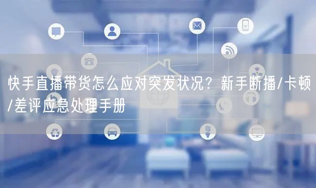 快手直播带货怎么应对突发状况？新手断播/卡顿/差评应急处理手册