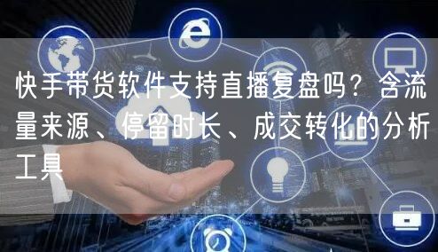 快手带货软件支持直播复盘吗？含流量来源、停留时长、成交转化的分析工具