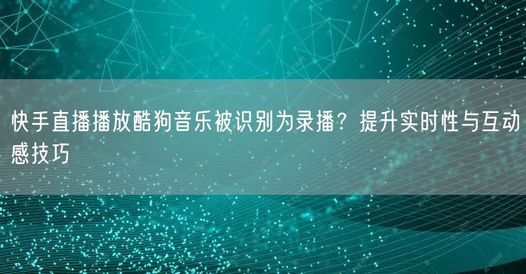 快手直播播放酷狗音乐被识别为录播？提升实时性与互动感技巧