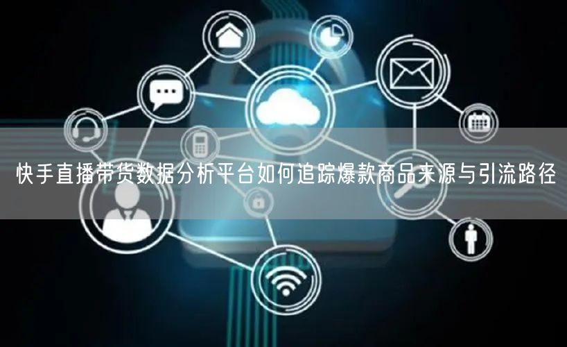 快手直播带货数据分析平台如何追踪爆款商品来源与引流路径