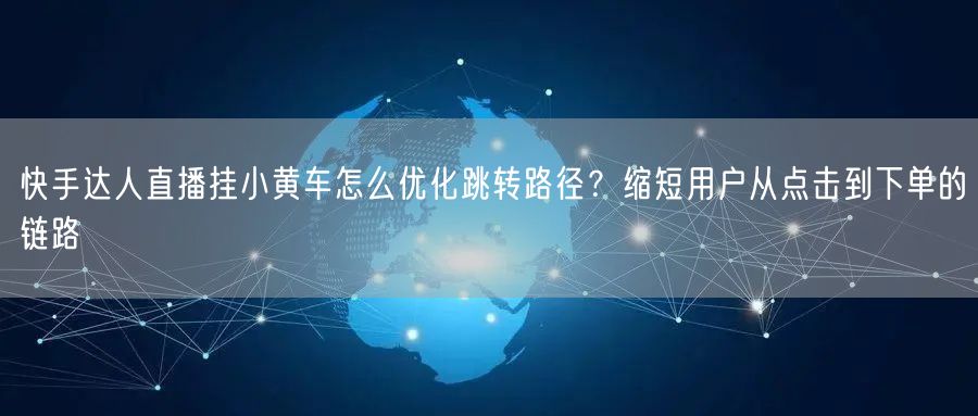 快手达人直播挂小黄车怎么优化跳转路径？缩短用户从点击到下单的链路