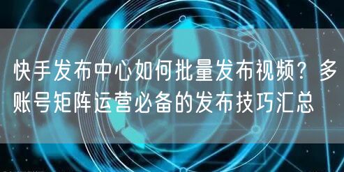 快手发布中心如何批量发布视频？多账号矩阵运营必备的发布技巧汇总