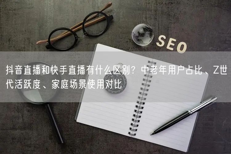 抖音直播和快手直播有什么区别？中老年用户占比、Z世代活跃度、家庭场景使用对比