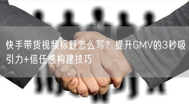 快手带货视频标题怎么写？提升GMV的3秒吸引力+信任感构建技巧