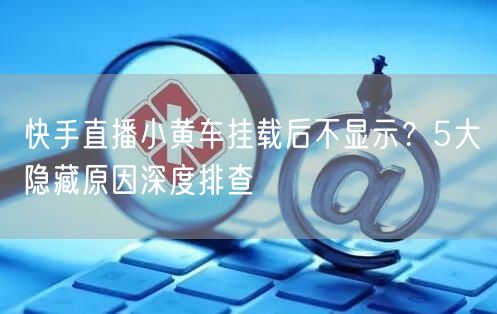 快手直播小黄车挂载后不显示？5大隐藏原因深度排查