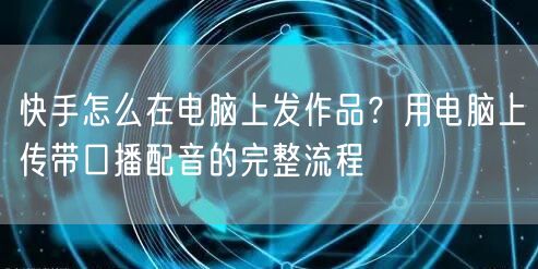 快手怎么在电脑上发作品？用电脑上传带口播配音的完整流程