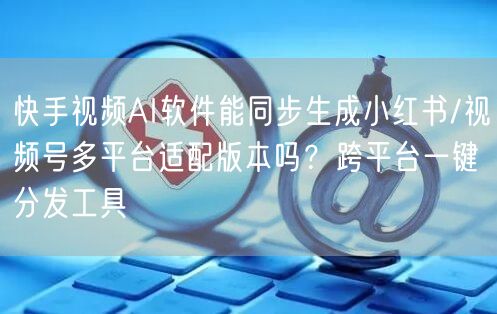 快手视频AI软件能同步生成小红书/视频号多平台适配版本吗？跨平台一键分发工具