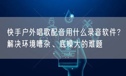 快手户外唱歌配音用什么录音软件？解决环境嘈杂、底噪大的难题