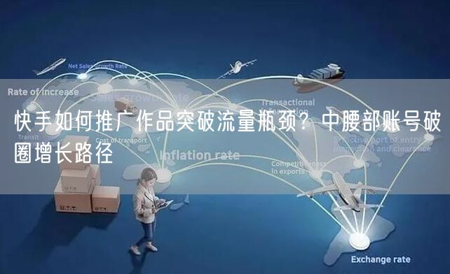 快手如何推广作品突破流量瓶颈？中腰部账号破圈增长路径