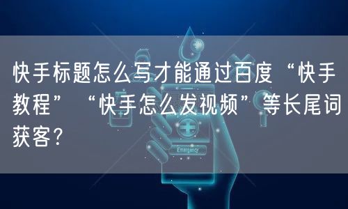 快手标题怎么写才能通过百度“快手教程”“快手怎么发视频”等长尾词获客？