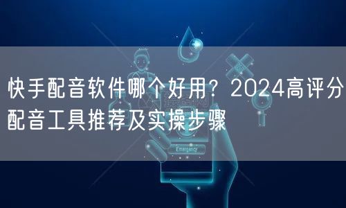 快手配音软件哪个好用？2024高评分配音工具推荐及实操步骤
