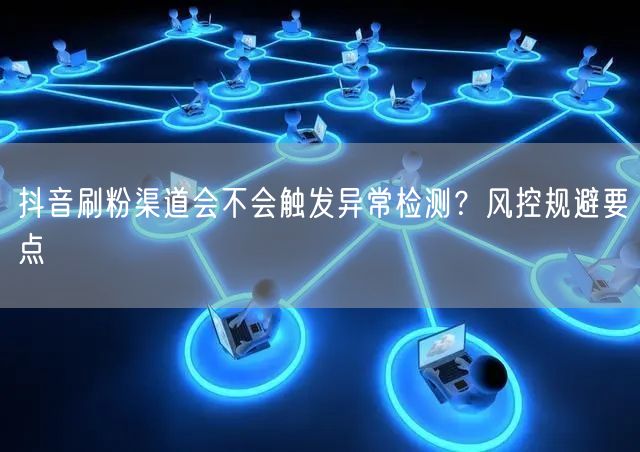 抖音刷粉渠道会不会触发异常检测？风控规避要点