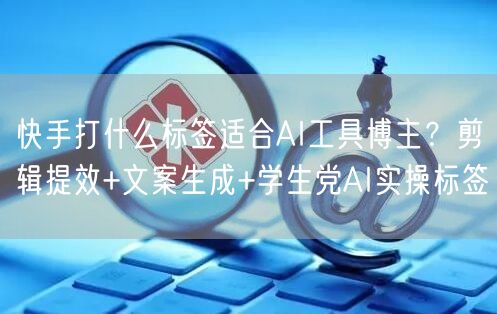 快手打什么标签适合AI工具博主？剪辑提效+文案生成+学生党AI实操标签