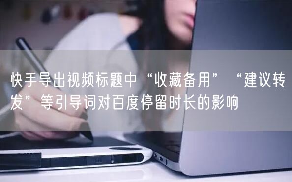 快手导出视频标题中“收藏备用”“建议转发”等引导词对百度停留时长的影响