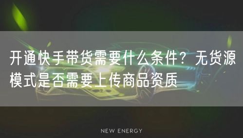 开通快手带货需要什么条件？无货源模式是否需要上传商品资质