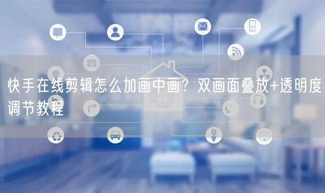 快手在线剪辑怎么加画中画？双画面叠放+透明度调节教程