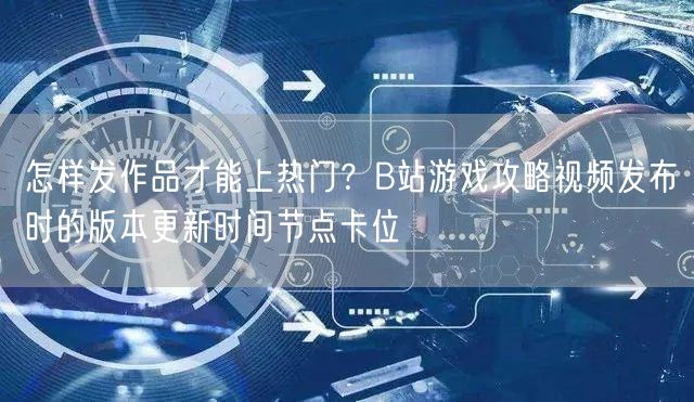怎样发作品才能上热门？B站游戏攻略视频发布时的版本更新时间节点卡位