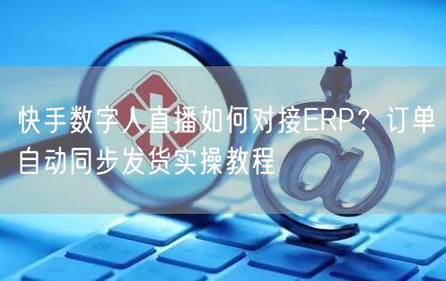 快手数字人直播如何对接ERP？订单自动同步发货实操教程