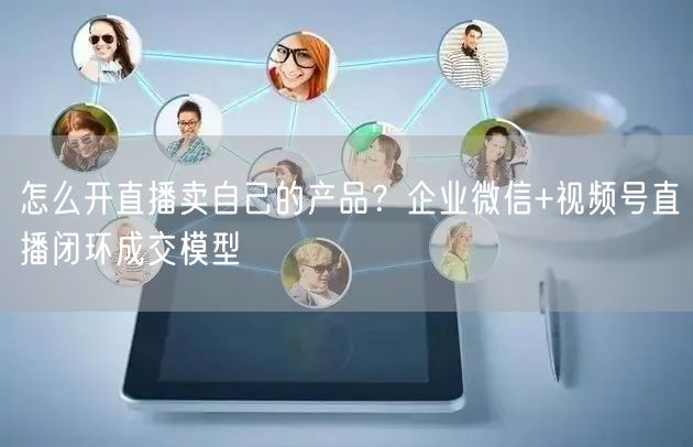 怎么开直播卖自己的产品？企业微信+视频号直播闭环成交模型