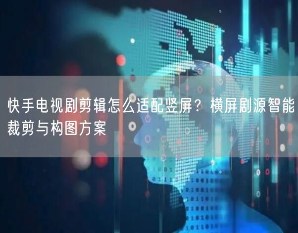 快手电视剧剪辑怎么适配竖屏？横屏剧源智能裁剪与构图方案