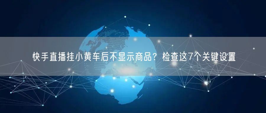 快手直播挂小黄车后不显示商品？检查这7个关键设置