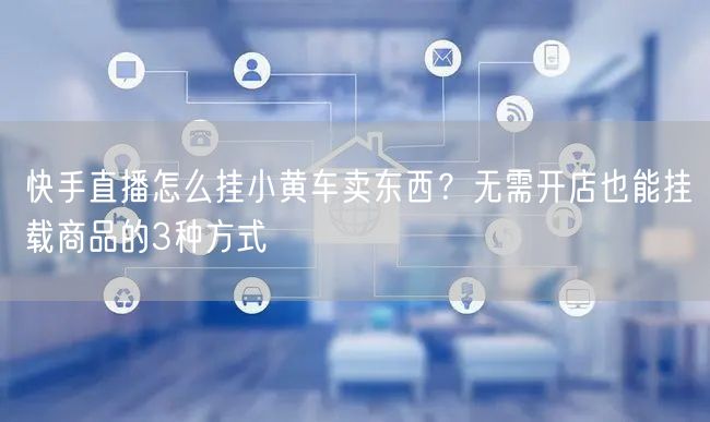 快手直播怎么挂小黄车卖东西？无需开店也能挂载商品的3种方式