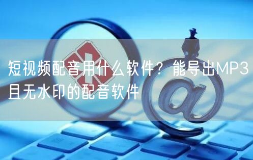短视频配音用什么软件？能导出MP3且无水印的配音软件