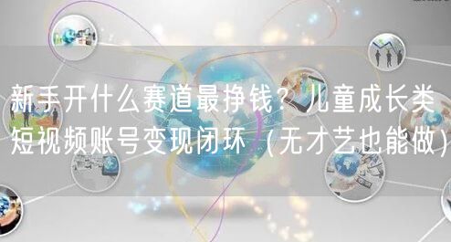 新手开什么赛道最挣钱？儿童成长类短视频账号变现闭环（无才艺也能做）