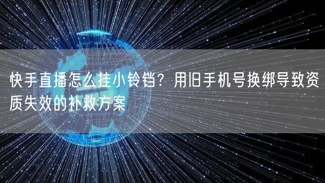 快手直播怎么挂小铃铛？用旧手机号换绑导致资质失效的补救方案