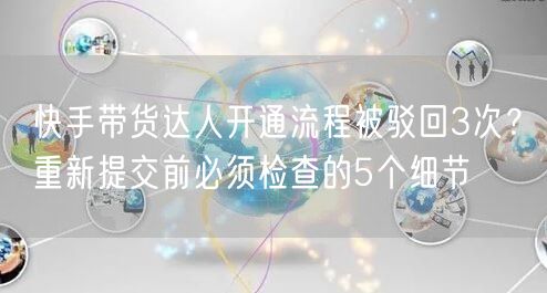快手带货达人开通流程被驳回3次？重新提交前必须检查的5个细节