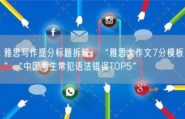 雅思写作提分标题拆解：“雅思大作文7分模板”“中国考生常犯语法错误TOP5”