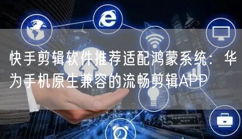 快手剪辑软件推荐适配鸿蒙系统：华为手机原生兼容的流畅剪辑APP