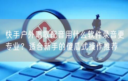快手户外唱歌配音用什么软件录音更专业？适合新手的傻瓜式操作推荐