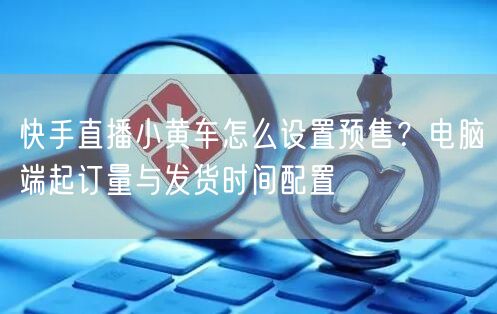 快手直播小黄车怎么设置预售？电脑端起订量与发货时间配置