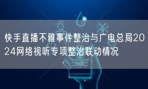 快手直播不雅事件整治与广电总局2024网络视听专项整治联动情况