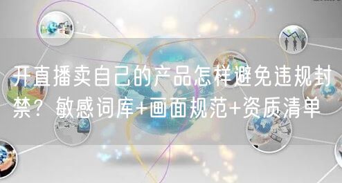 开直播卖自己的产品怎样避免违规封禁？敏感词库+画面规范+资质清单