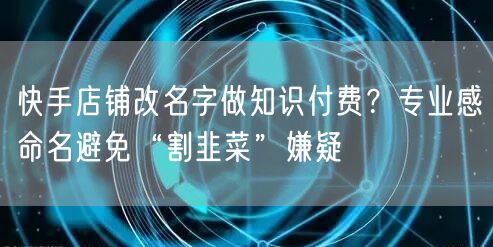快手店铺改名字做知识付费？专业感命名避免“割韭菜”嫌疑