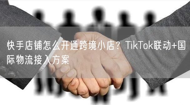 快手店铺怎么开通跨境小店？TikTok联动+国际物流接入方案