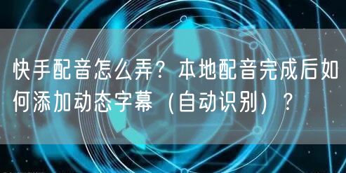 快手配音怎么弄？本地配音完成后如何添加动态字幕（自动识别）？