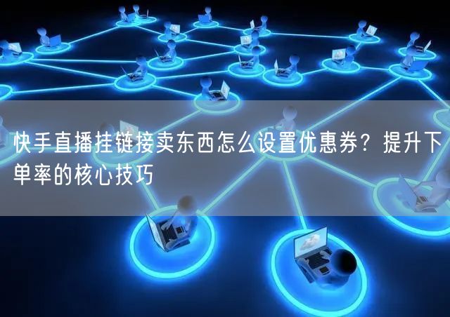 快手直播挂链接卖东西怎么设置优惠券？提升下单率的核心技巧
