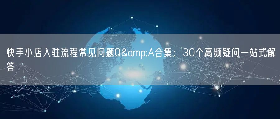 快手小店入驻流程常见问题Q&A合集：30个高频疑问一站式解答