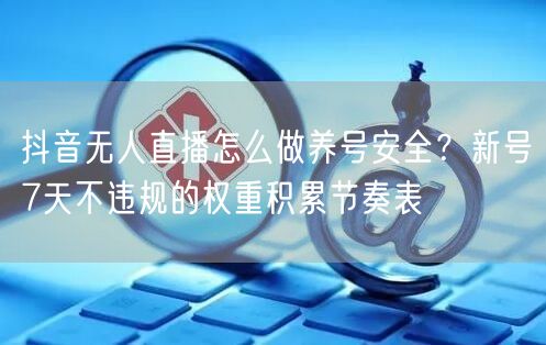 抖音无人直播怎么做养号安全？新号7天不违规的权重积累节奏表