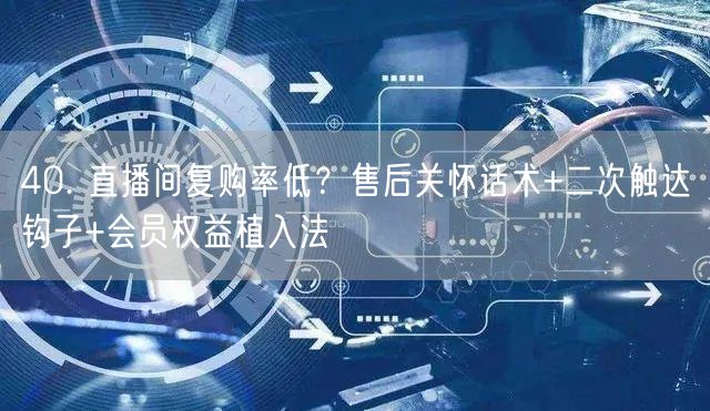 40. 直播间复购率低？售后关怀话术+二次触达钩子+会员权益植入法