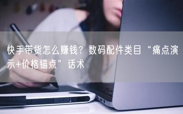快手带货怎么赚钱？数码配件类目“痛点演示+价格锚点”话术