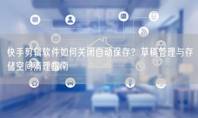 快手剪辑软件如何关闭自动保存？草稿管理与存储空间清理指南
