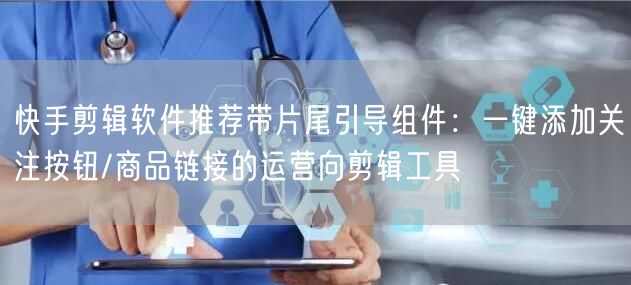 快手剪辑软件推荐带片尾引导组件：一键添加关注按钮/商品链接的运营向剪辑工具