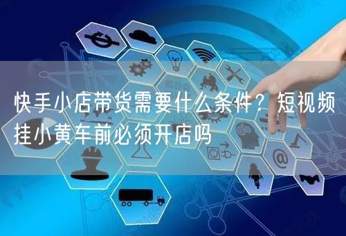 快手小店带货需要什么条件？短视频挂小黄车前必须开店吗