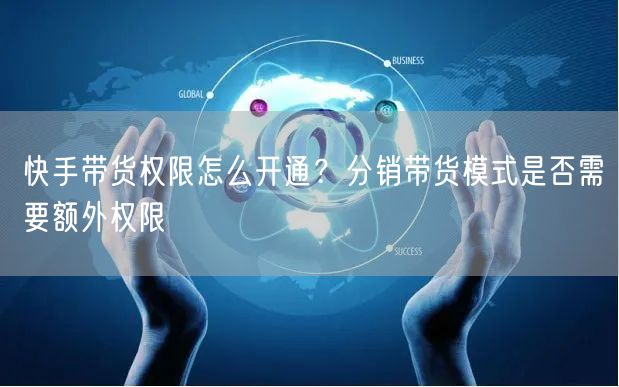 快手带货权限怎么开通？分销带货模式是否需要额外权限