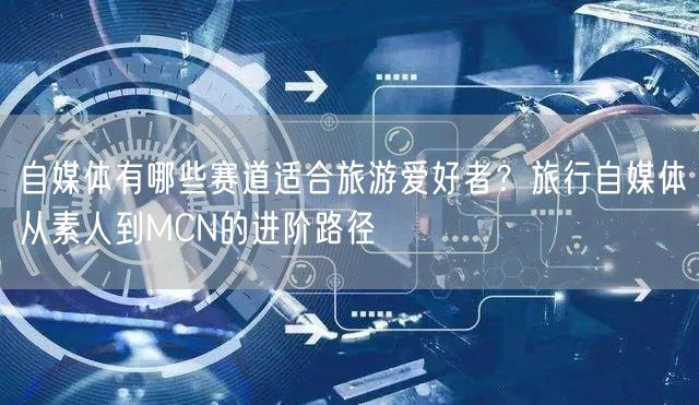 自媒体有哪些赛道适合旅游爱好者？旅行自媒体从素人到MCN的进阶路径