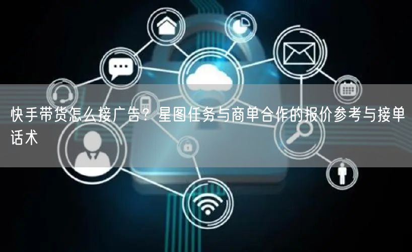 快手带货怎么接广告？星图任务与商单合作的报价参考与接单话术